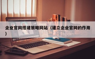 霍邱企业官网搭建策略网站（建立企业官网的作用）