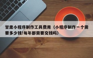 霍邱甘肃小程序制作工具费用（小程序制作一个需要多少钱!每年都需要交钱吗）
