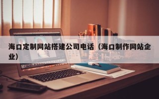 霍邱海口定制网站搭建公司电话（海口制作网站企业）