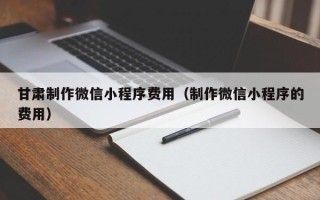 霍邱甘肃制作微信小程序费用（制作微信小程序的费用）