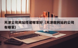霍邱天津公司网站搭建哪家好（天津做网站的公司有哪家）