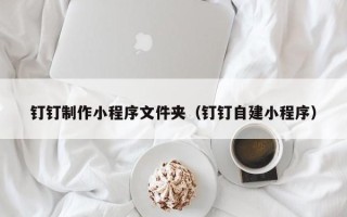 霍邱钉钉制作小程序文件夹（钉钉自建小程序）