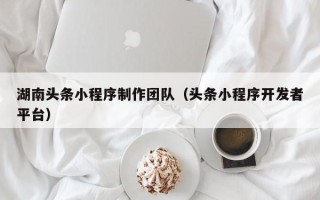 霍邱湖南头条小程序制作团队（头条小程序开发者平台）