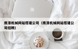 霍邱鹰潭机械网站搭建公司（鹰潭机械网站搭建公司招聘）
