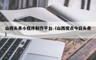 霍邱山西头条小程序制作平台（山西视点今日头条）